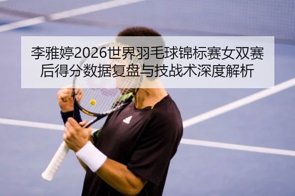 李雅婷2026世界羽毛球锦标赛女双赛后得分数据复盘与技战术深度解析